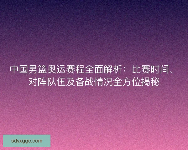 中国男篮奥运赛程全面解析：比赛时间、对阵队伍及备战情况全方位揭秘