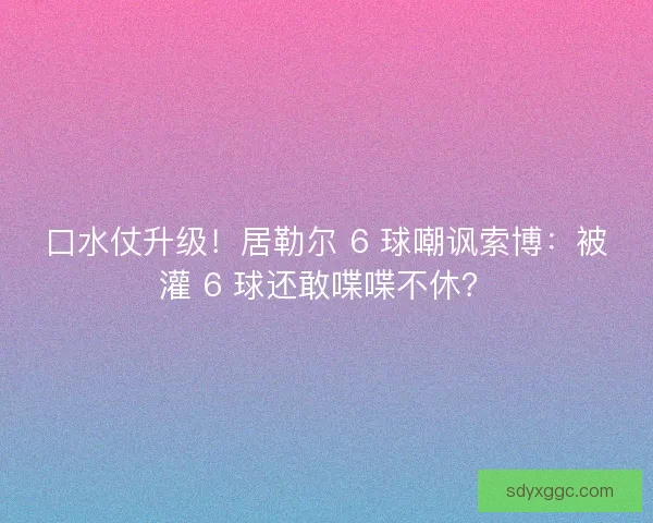 口水仗升级！居勒尔 6 球嘲讽索博：被灌 6 球还敢喋喋不休？