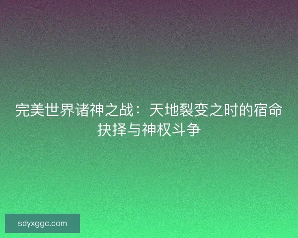 完美世界诸神之战:天地裂变之时的宿命抉择与神权斗争 完美世界诸神之战:天地裂变之时的宿命抉择与神权斗争