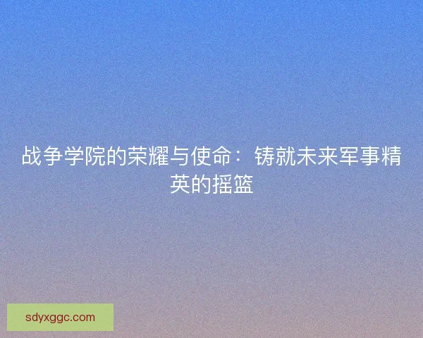 战争学院的荣耀与使命:铸就未来军事精英的摇篮 战争学院的荣耀与使命:铸就未来军事精英的摇篮