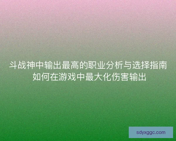 斗战神中输出最高的职业分析与选择指南 如何在游戏中最大化伤害输出