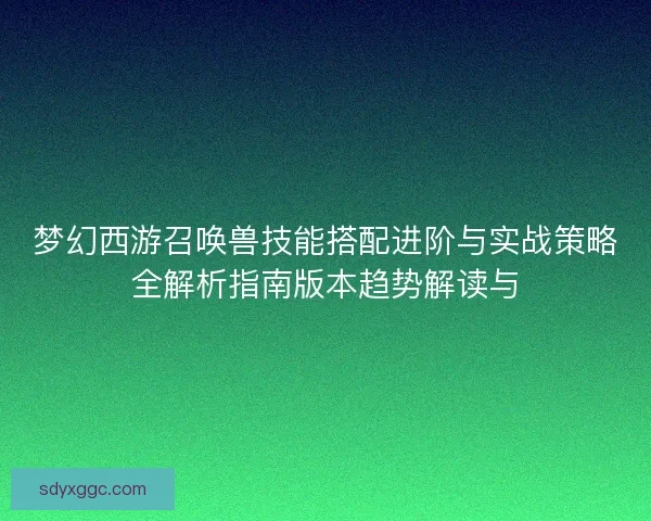梦幻西游召唤兽技能搭配进阶与实战策略全解析指南版本趋势解读与 梦幻西游召唤兽技能搭配进阶与实战策略全解析指南版本趋势解读与