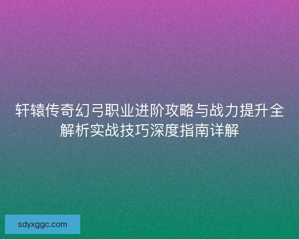 轩辕传奇幻弓职业进阶攻略与战力提升全解析实战技巧深度指南详解