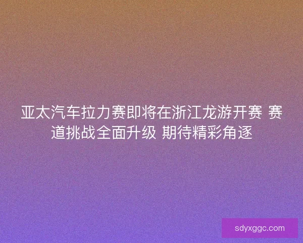 亚太汽车拉力赛即将在浙江龙游开赛 赛道挑战全面升级 期待精彩角逐