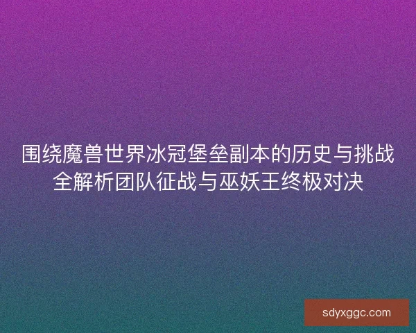 围绕魔兽世界冰冠堡垒副本的历史与挑战全解析团队征战与巫妖王终极对决
