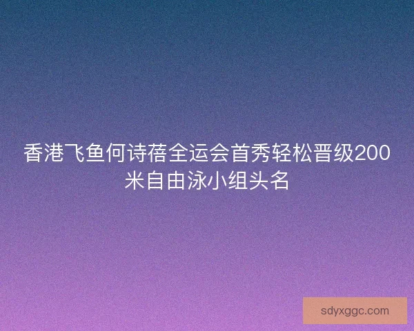 香港飞鱼何诗蓓全运会首秀轻松晋级200米自由泳小组头名