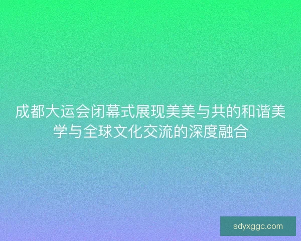 成都大运会闭幕式展现美美与共的和谐美学与全球文化交流的深度融合