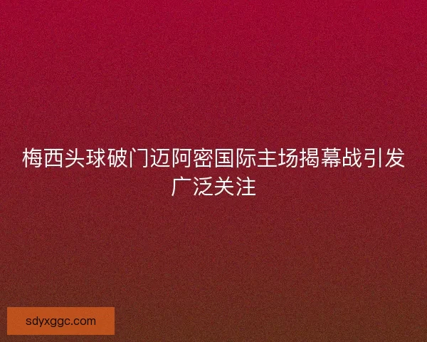 梅西头球破门迈阿密国际主场揭幕战引发广泛关注