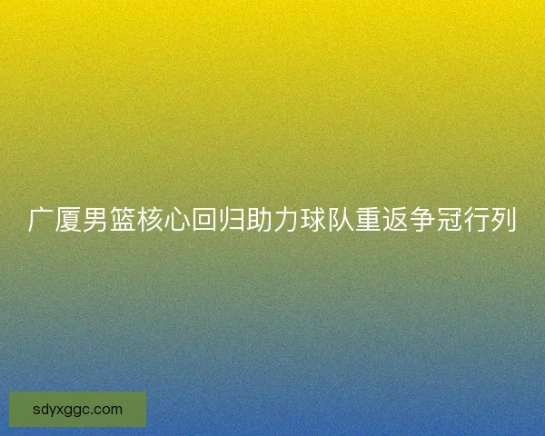广厦男篮核心回归助力球队重返争冠行列