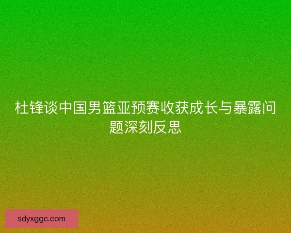 杜锋谈中国男篮亚预赛收获成长与暴露问题深刻反思