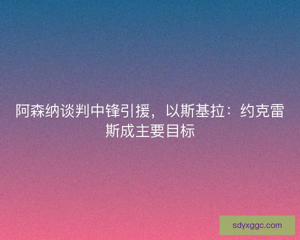 阿森纳谈判中锋引援,以斯基拉:约克雷斯成主要目标 阿森纳谈判中锋引援,以斯基拉:约克雷斯成主要目标