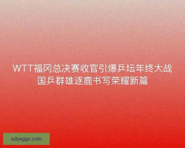 WTT福冈总决赛收官引爆乒坛年终大战国乒群雄逐鹿书写荣耀新篇