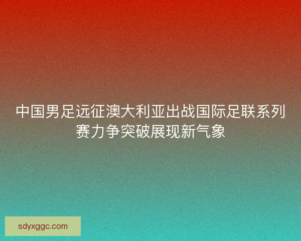 中国男足远征澳大利亚出战国际足联系列赛力争突破展现新气象 中国男足远征澳大利亚出战国际足联系列赛力争突破展现新气象