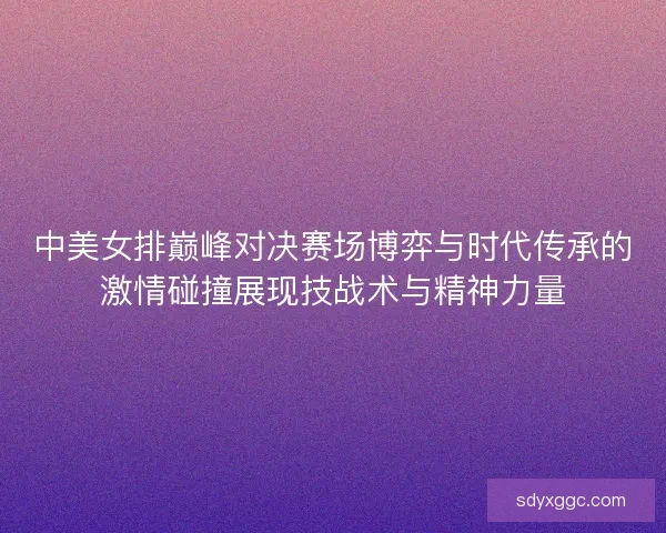 中美女排巅峰对决赛场博弈与时代传承的激情碰撞展现技战术与精神力量