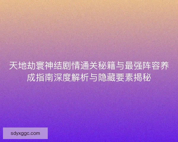 天地劫寰神结剧情通关秘籍与最强阵容养成指南深度解析与隐藏要素揭秘