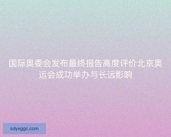 国际奥委会发布最终报告高度评价北京奥运会成功举办与长远影响 国际奥委会发布最终报告高度评价北京奥运会成功举办与长远影响