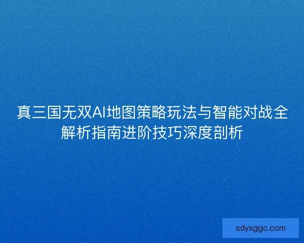 真三国无双AI地图策略玩法与智能对战全解析指南进阶技巧深度剖析 真三国无双AI地图策略玩法与智能对战全解析指南进阶技巧深度剖析